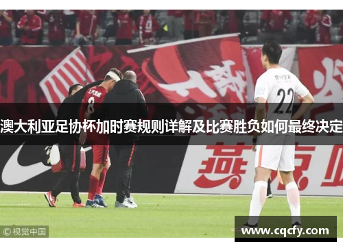 澳大利亚足协杯加时赛规则详解及比赛胜负如何最终决定